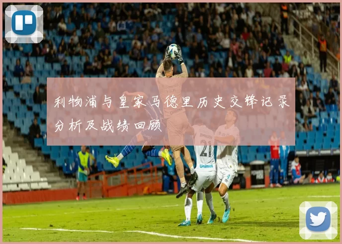 利物浦与皇家马德里历史交锋记录分析及战绩回顾