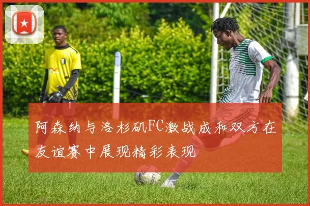 阿森纳与洛杉矶FC激战成和双方在友谊赛中展现精彩表现