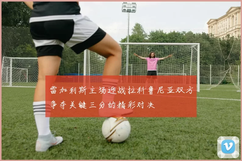 雷加利斯主场迎战拉科鲁尼亚双方争夺关键三分的精彩对决