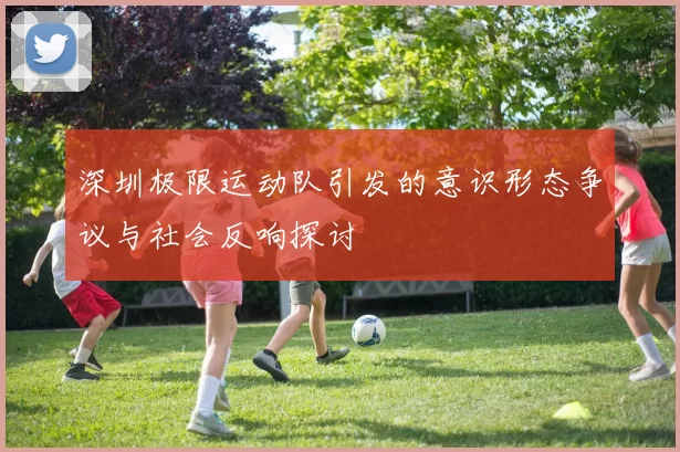 深圳极限运动队引发的意识形态争议与社会反响探讨