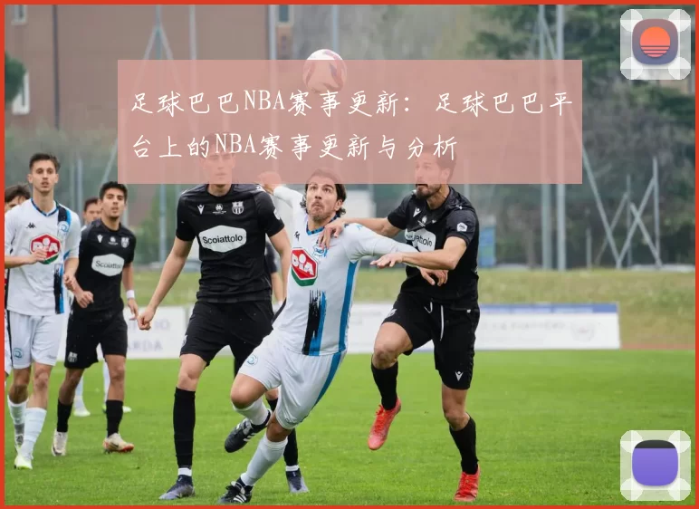 足球巴巴NBA赛事更新：足球巴巴平台上的NBA赛事更新与分析