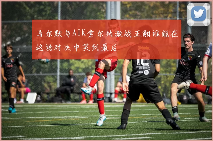 马尔默与AIK索尔纳激战正酣谁能在这场对决中笑到最后