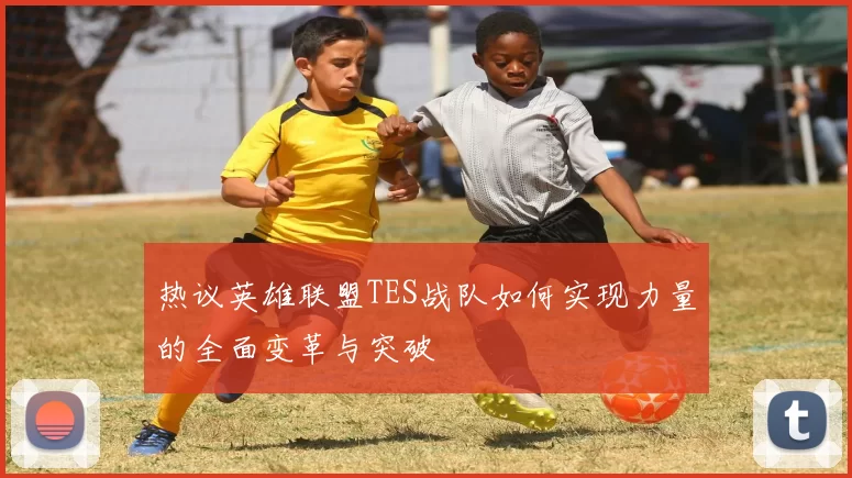热议英雄联盟TES战队如何实现力量的全面变革与突破