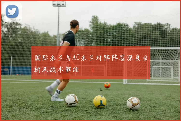 国际米兰与AC米兰对阵阵容深度分析及战术解读