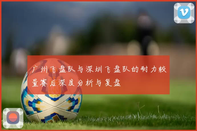 广州飞盘队与深圳飞盘队的耐力较量赛后深度分析与复盘