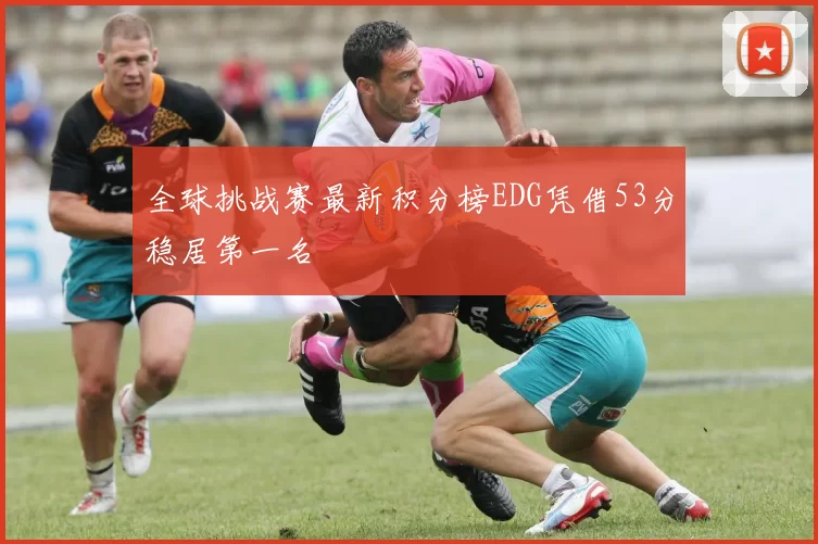全球挑战赛最新积分榜EDG凭借53分稳居第一名