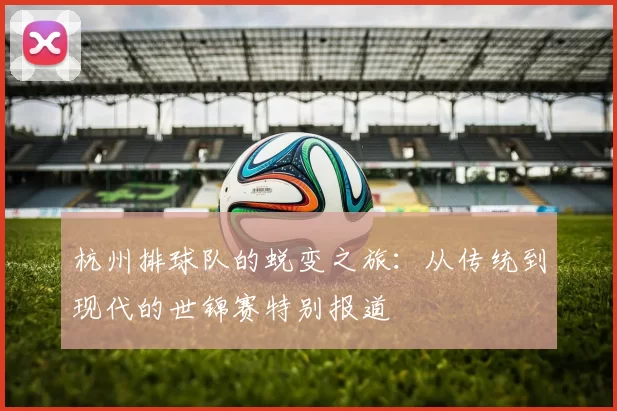 杭州排球队的蜕变之旅：从传统到现代的世锦赛特别报道