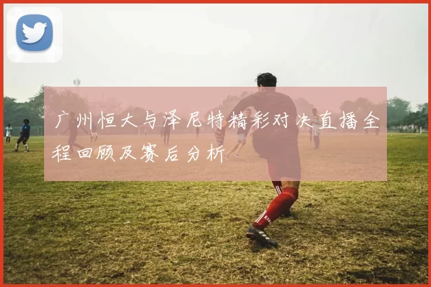 广州恒大与泽尼特精彩对决直播全程回顾及赛后分析