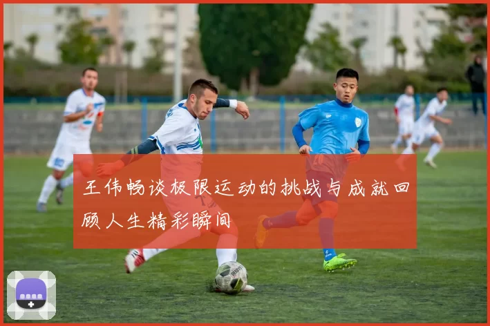 王伟畅谈极限运动的挑战与成就回顾人生精彩瞬间