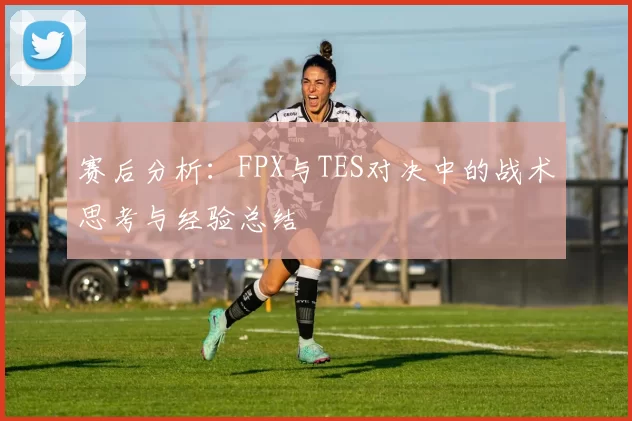 赛后分析：FPX与TES对决中的战术思考与经验总结