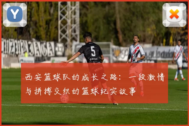 西安篮球队的成长之路：一段激情与拼搏交织的篮球纪实故事