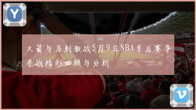 火箭与马刺激战5月9日NBA季后赛争夺战精彩回顾与分析