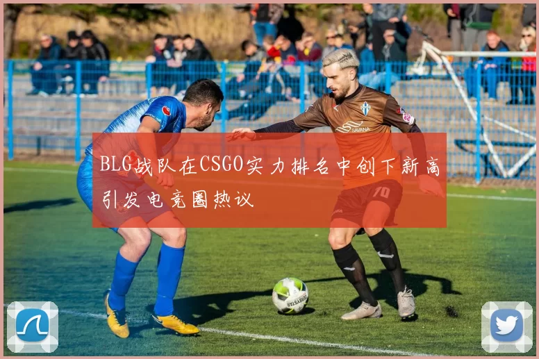 BLG战队在CSGO实力排名中创下新高引发电竞圈热议
