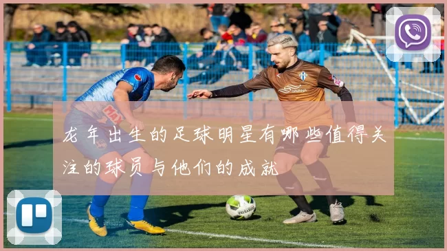 龙年出生的足球明星有哪些值得关注的球员与他们的成就