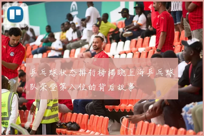 乒乓球状态排行榜揭晓上海乒乓球队荣登第八位的背后故事