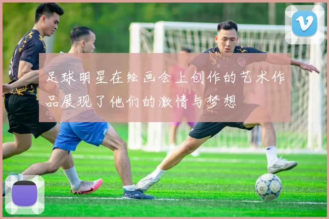 足球明星在绘画会上创作的艺术作品展现了他们的激情与梦想