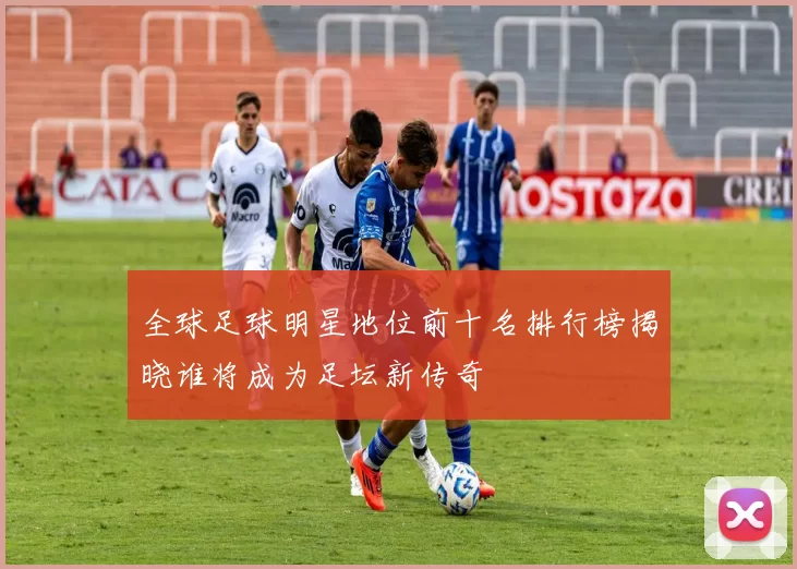 全球足球明星地位前十名排行榜揭晓谁将成为足坛新传奇