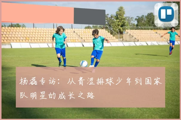 杨磊专访：从青涩排球少年到国家队明星的成长之路