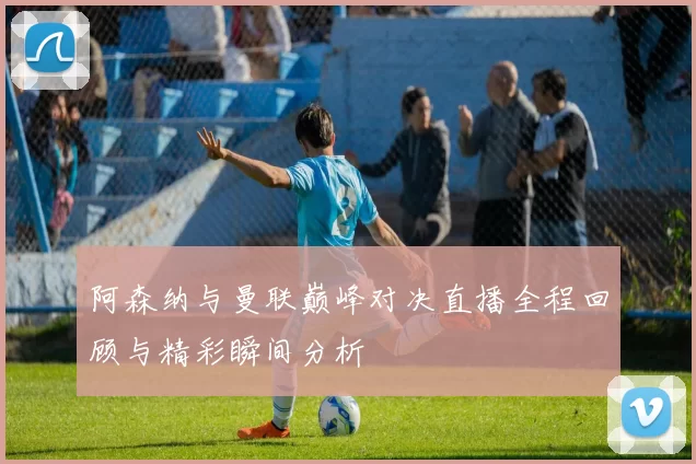 阿森纳与曼联巅峰对决直播全程回顾与精彩瞬间分析