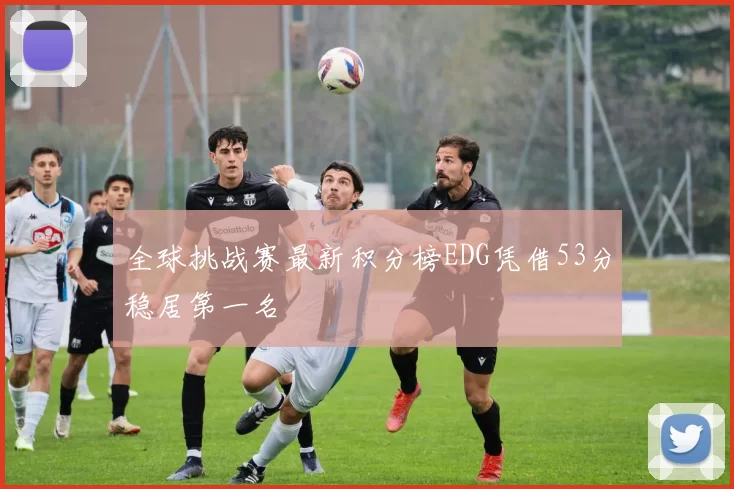 全球挑战赛最新积分榜EDG凭借53分稳居第一名